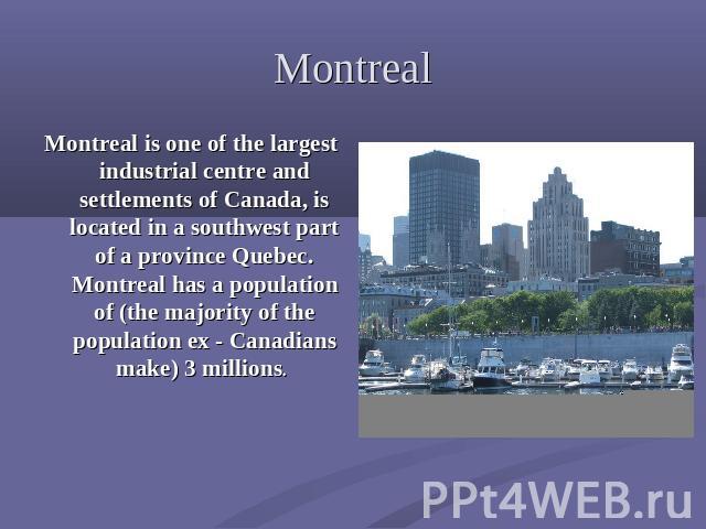Montreal Montreal is one of the largest industrial centre and settlements of Canada, is located in a southwest part of a province Quebec. Montreal has a population of (the majority of the population ex - Canadians make) 3 millions.