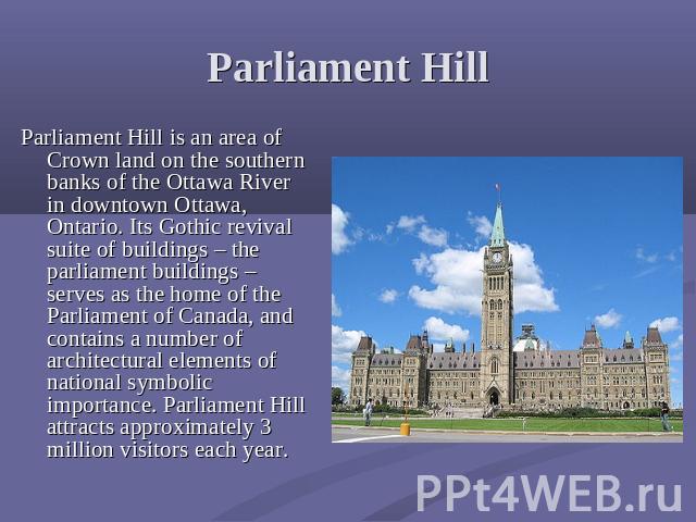Parliament Hill Parliament Hill is an area of Crown land on the southern banks of the Ottawa River in downtown Ottawa, Ontario. Its Gothic revival suite of buildings – the parliament buildings – serves as the home of the Parliament of Canada, and co…