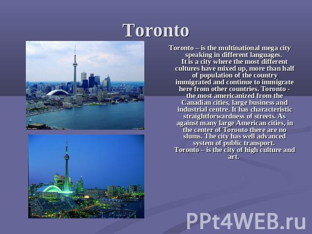 Toronto Toronto – is the multinational mega city speaking in different languages. It is a city where the most different cultures have mixed up, more than half of population of the country immigrated and continue to immigrate here from other countrie…