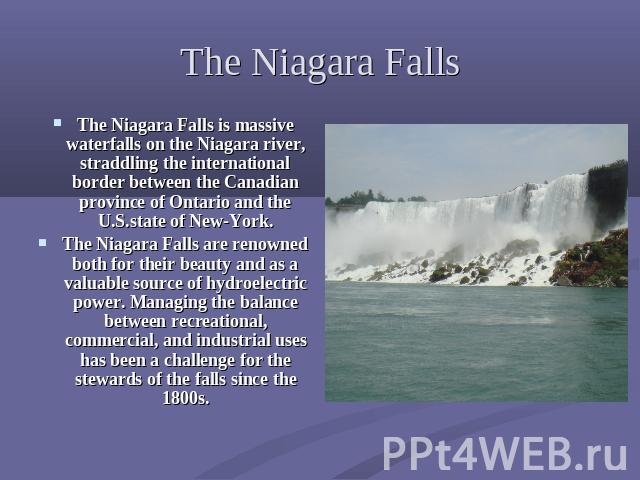 The Niagara Falls The Niagara Falls is massive waterfalls on the Niagara river, straddling the international border between the Canadian province of Ontario and the U.S.state of New-York.The Niagara Falls are renowned both for their beauty and as a …