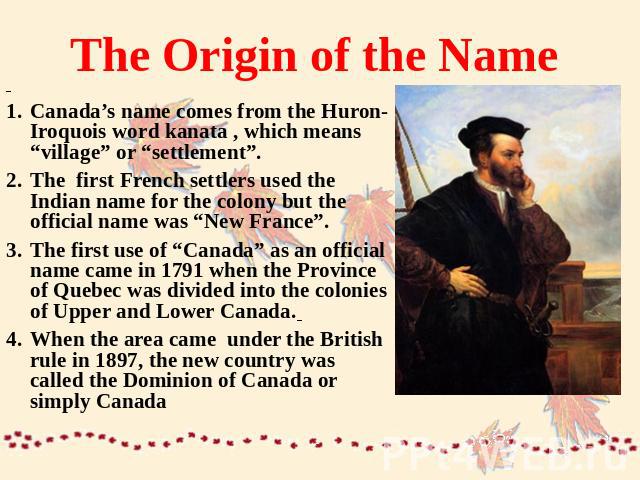 The Origin of the Name Canada’s name comes from the Huron-Iroquois word kanata , which means “village” or “settlement”.The first French settlers used the Indian name for the colony but the official name was “New France”.The first use of “Canada” as …
