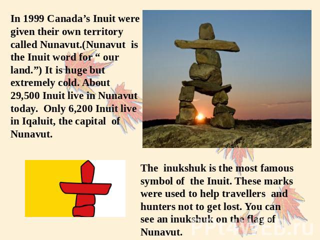 In 1999 Canada’s Inuit were given their own territory called Nunavut.(Nunavut is the Inuit word for “ our land.”) It is huge but extremely cold. About 29,500 Inuit live in Nunavut today. Only 6,200 Inuit live in Iqaluit, the capital of Nunavut. The …