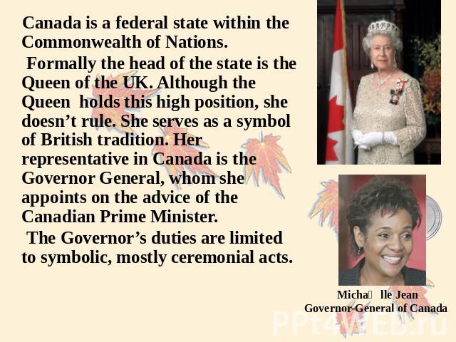 Canada is a federal state within the Commonwealth of Nations. Formally the head of the state is the Queen of the UK. Although the Queen holds this high position, she doesn’t rule. She serves as a symbol of British tradition. Her representative in Ca…