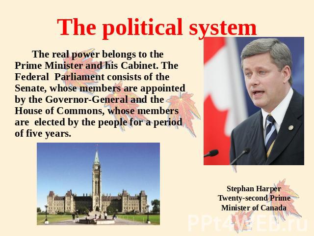 The political system The real power belongs to the Prime Minister and his Cabinet. The Federal Parliament consists of the Senate, whose members are appointed by the Governor-General and the House of Commons, whose members are elected by the people f…