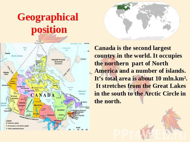 Geographical position Canada is the second largest country in the world. It occupies the northern part of North America and a number of islands. It’s total area is about 10 mln.km². It stretches from the Great Lakes in the south to the Arctic Circle…