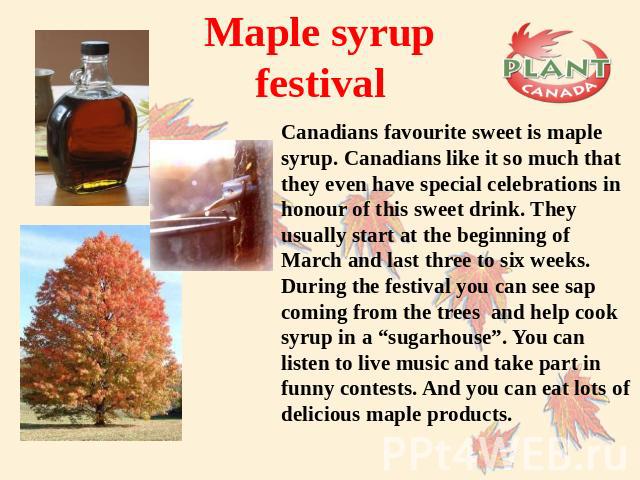 Maple syrup festival Canadians favourite sweet is maple syrup. Canadians like it so much that they even have special celebrations in honour of this sweet drink. They usually start at the beginning of March and last three to six weeks. During the fes…