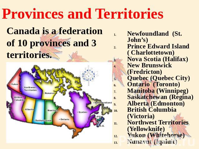 Provinces and Territories Canada is a federation of 10 provinces and 3 territories. Newfoundland (St. John’s)Prince Edward Island ( Charlottetown)Nova Scotia (Halifax)New Brunswick (Fredricton)Quebec (Quebec City) Ontario (Toronto)Manitoba (Winnipeg…