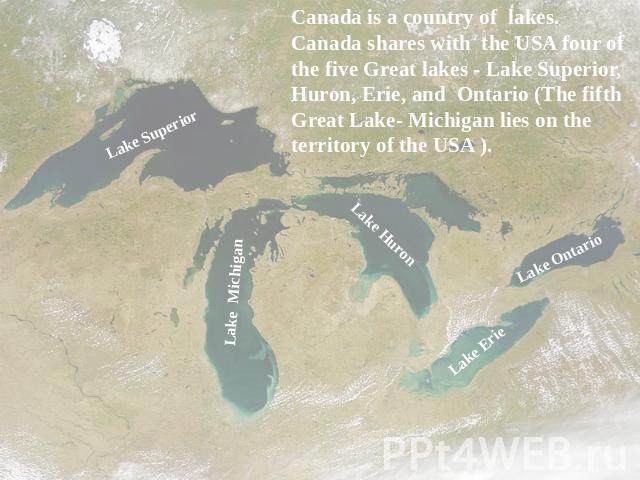Canada is a country of lakes. Canada shares with the USA four of the five Great lakes - Lake Superior, Huron, Erie, and Ontario (The fifth Great Lake- Michigan lies on the territory of the USA ).