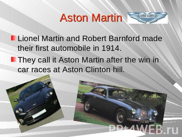 Aston Martin Lionel Martin and Robert Barnford made their first automobile in 1914.They call it Aston Martin after the win in car races at Aston Clinton hill.