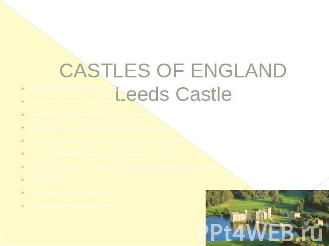    CASTLES OF ENGLANDLeeds Castle the most romantic castle in Englandis located  in south-east Englandbuilt on two adjacent island in the river Lenwas originally a manor of the Saxon royal family around 1119 Robert Crevecoeur started to build a ston…
