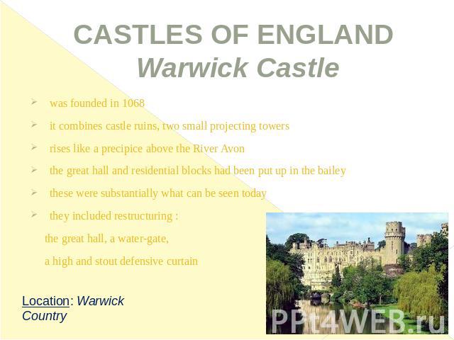 CASTLES OF ENGLAND Warwick Castle was founded in 1068it combines castle ruins, two small projecting towersrises like a precipice above the River Avonthe great hall and residential blocks had been put up in the baileythese were substantially what can…
