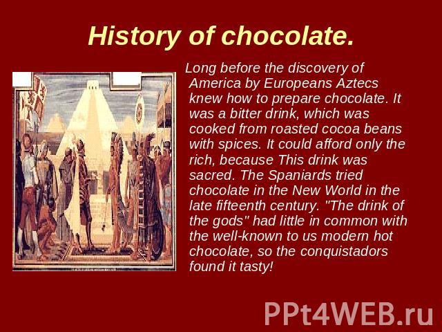 History of chocolate. Long before the discovery of America by Europeans Aztecs knew how to prepare chocolate. It was a bitter drink, which was cooked from roasted cocoa beans with spices. It could afford only the rich, because This drink was sacred.…