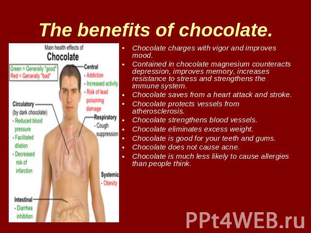 The benefits of chocolate. Chocolate charges with vigor and improves mood.Contained in chocolate magnesium counteracts depression, improves memory, increases resistance to stress and strengthens the immune system.Chocolate saves from a heart attack …