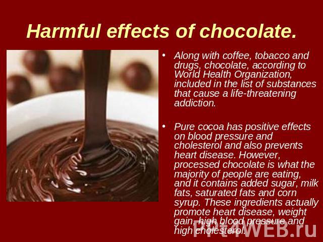 Harmful effects of chocolate. Along with coffee, tobacco and drugs, chocolate, according to World Health Organization, included in the list of substances that cause a life-threatening addiction. Pure cocoa has positive effects on blood pressure and …
