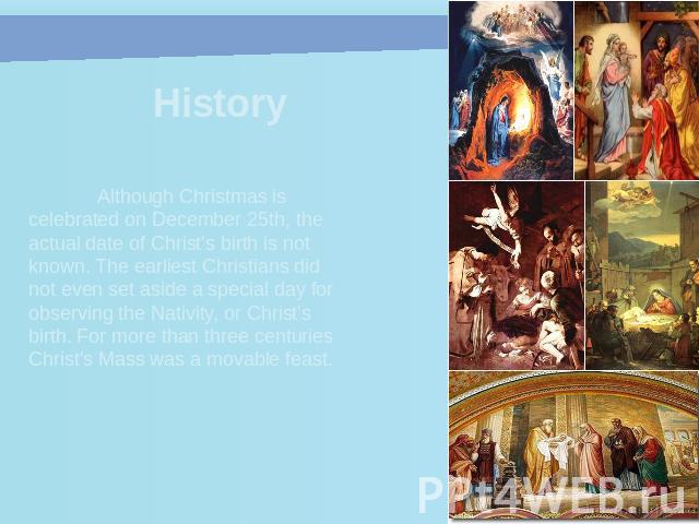 History Although Christmas is celebrated on December 25th, the actual date of Christ's birth is not known. The earliest Christians did not even set aside a special day for observing the Nativity, or Christ's birth. For more than three centuries Chri…