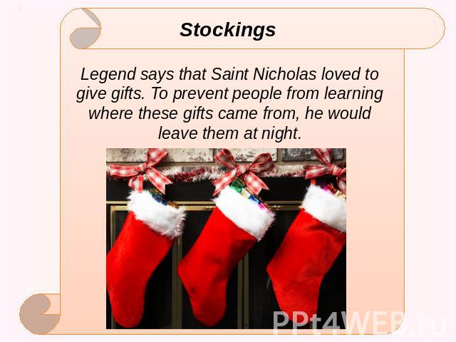 Stockings Legend says that Saint Nicholas loved to give gifts. To prevent people from learning where these gifts came from, he would leave them at night.