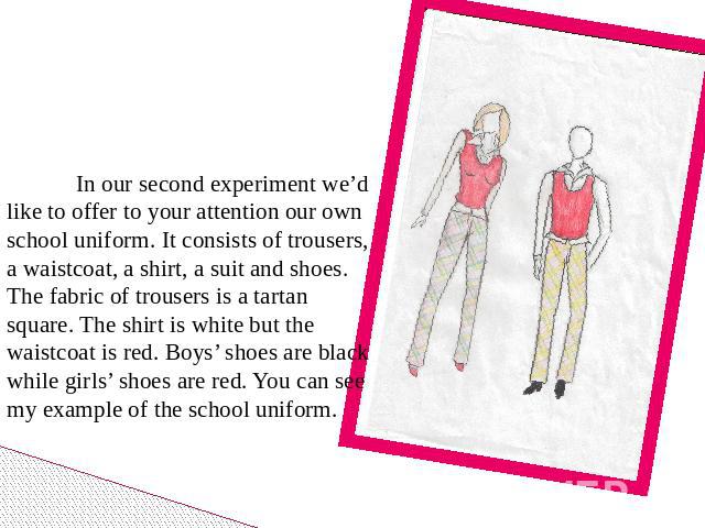 In our second experiment we’d like to offer to your attention our own school uniform. It consists of trousers, a waistcoat, a shirt, a suit and shoes. The fabric of trousers is a tartan square. The shirt is white but the waistcoat is red. Boys’ shoe…