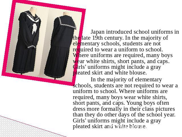Japan introduced school uniforms in the late 19th century. In the majority of elementary schools, students are not required to wear a uniform to school. Where uniforms are required, many boys wear white shirts, short pants, and caps. Girls' uniforms…