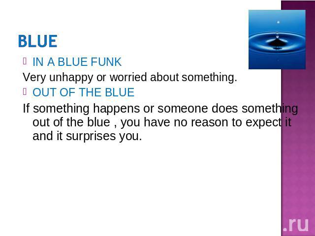 IN A BLUE FUNKVery unhappy or worried about something.OUT OF THE BLUEIf something happens or someone does something out of the blue , you have no reason to expect it and it surprises you.