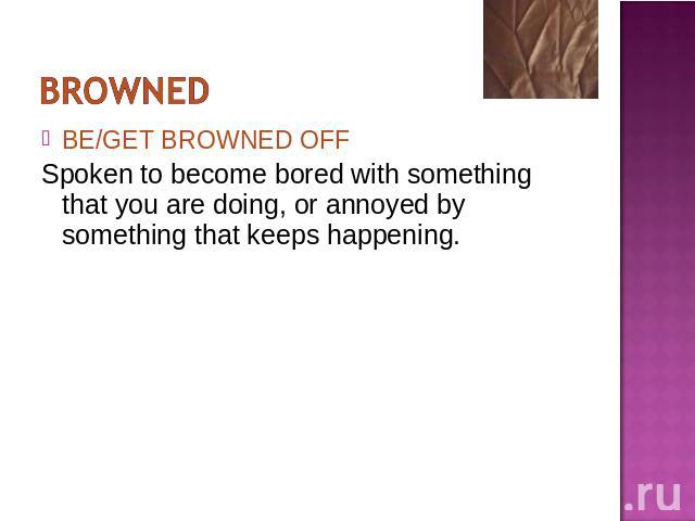BE/GET BROWNED OFFSpoken to become bored with something that you are doing, or annoyed by something that keeps happening.