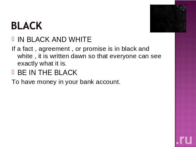 IN BLACK AND WHITEIf a fact , agreement , or promise is in black and white , it is written dawn so that everyone can see exactly what it is.BE IN THE BLACKTo have money in your bank account.