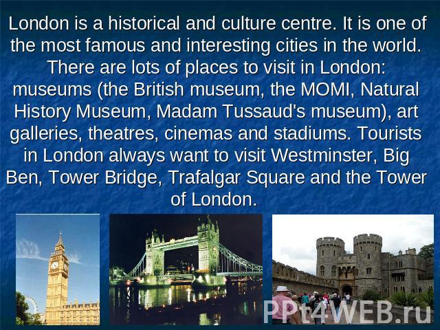 London is a historical and culture centre. It is one of the most famous and interesting cities in the world. There are lots of places to visit in London: museums (the British museum, the MOMI, Natural History Museum, Madam Tussaud's museum), art gal…