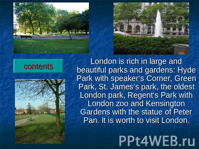 London is rich in large and beautiful parks and gardens: Hyde Park with speaker‘s Corner, Green Park, St. James‘s park, the oldest London park, Regent‘s Park with London zoo and Kensington Gardens with the statue of Peter Pan. It is worth to visit London.