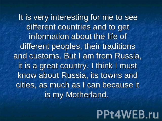 It is very interesting for me to see different countries and to get information about the life of different peoples, their traditions and customs. But I am from Russia, it is a great country. I think I must know about Russia, its towns and cities, a…