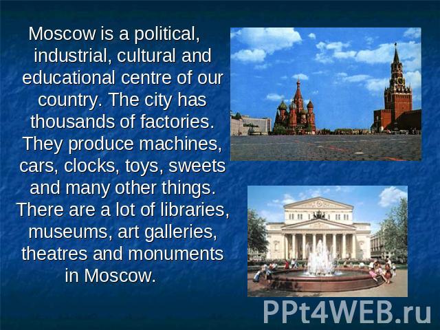 Moscow is a political, industrial, cultural and educational centre of our country. The city has thousands of factories. They produce machines, cars, clocks, toys, sweets and many other things. There are a lot of libraries, museums, art galleries, th…