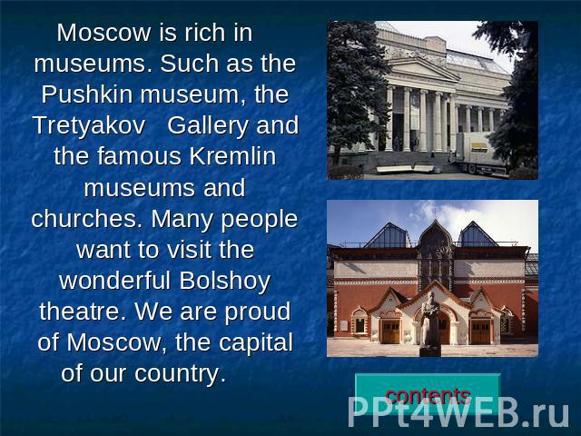 Moscow is rich in museums. Such as the Pushkin museum, the Tretyakov Gallery and the famous Kremlin museums and churches. Many people want to visit the wonderful Bolshoy theatre. We are proud of Moscow, the capital of our country.