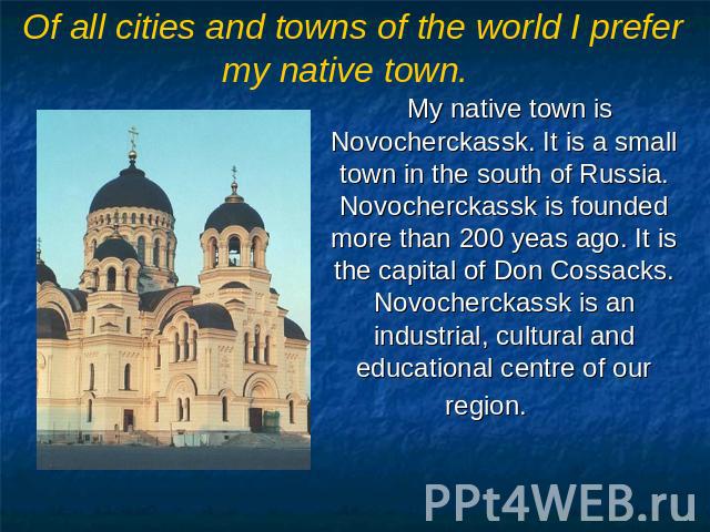 Of all cities and towns of the world I prefer my native town. My native town is Novocherckassk. It is a small town in the south of Russia. Novocherckassk is founded more than 200 yeas ago. It is the capital of Don Cossacks. Novocherckassk is an indu…