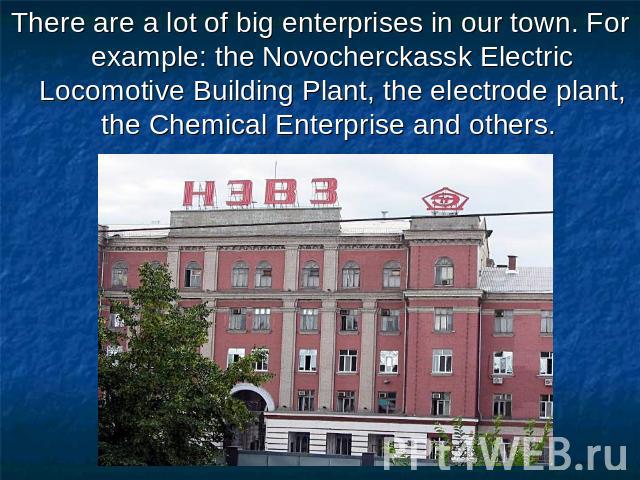 There are a lot of big enterprises in our town. For example: the Novocherckassk Electric Locomotive Building Plant, the electrode plant, the Chemical Enterprise and others.