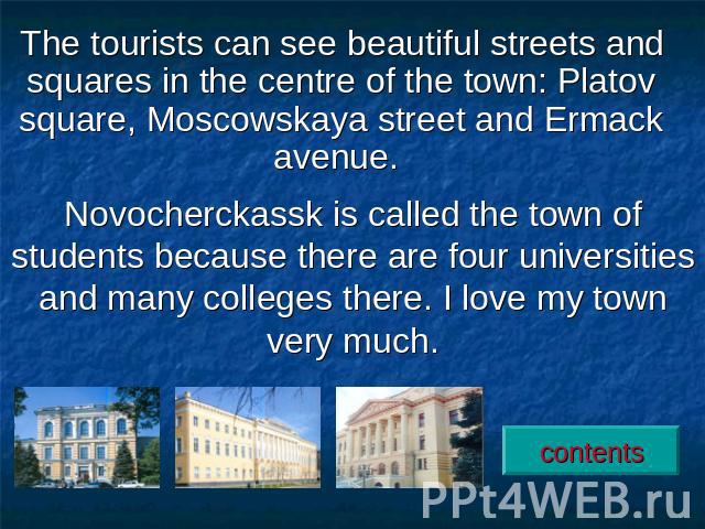 The tourists can see beautiful streets and squares in the centre of the town: Platov square, Moscowskaya street and Ermack avenue. Novocherckassk is called the town of students because there are four universities and many colleges there. I love my t…
