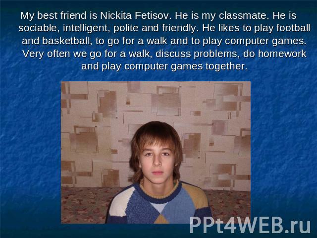 My best friend is Nickita Fetisov. He is my classmate. He is sociable, intelligent, polite and friendly. He likes to play football and basketball, to go for a walk and to play computer games. Very often we go for a walk, discuss problems, do homewor…