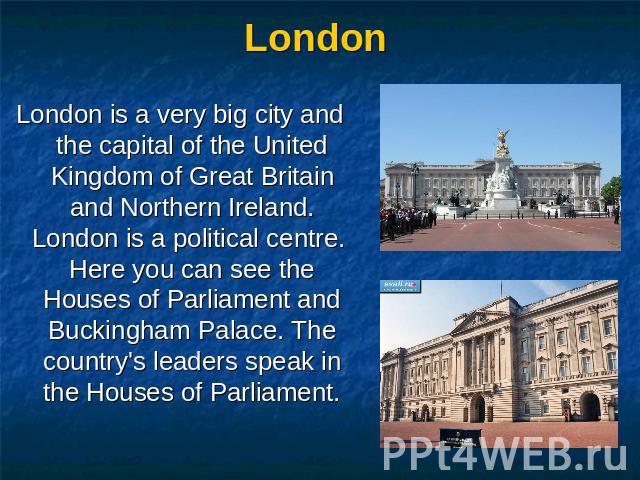 London London is a very big city and the capital of the United Kingdom of Great Britain and Northern Ireland. London is a political centre. Here you can see the Houses of Parliament and Buckingham Palace. The country's leaders speak in the Houses of…