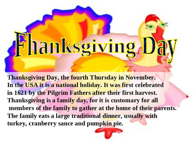 Fhanksgiving Day Thanksgiving Day, the fourth Thursday in November.In the USA it is a national holiday. It was first celebratedin 1621 by the Pilgrim Fathers after their first harvest.Thanksgiving is a family day, for it is customary for all members…