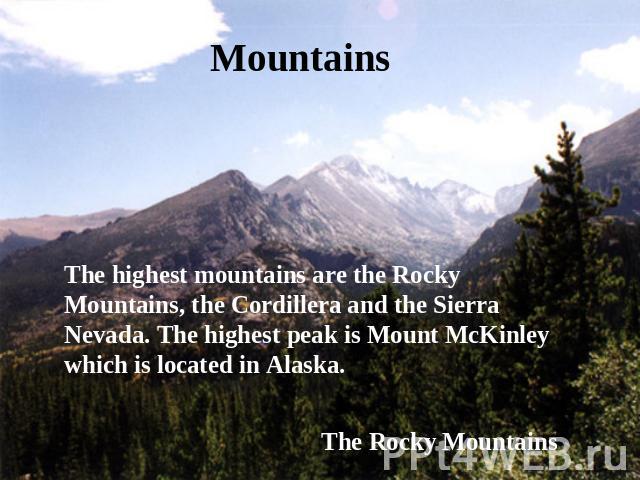 Mountains The highest mountains are the Rocky Mountains, the Cordillera and the Sierra Nevada. The highest peak is Mount McKinley which is located in Alaska. The Rocky Mountains