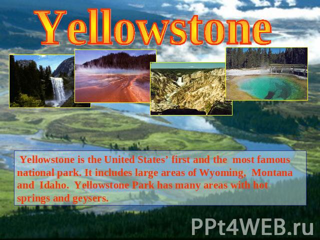 Yellowstone Yellowstone is the United States’ first and the most famous national park. It includes large areas of Wyoming, Montana and Idaho. Yellowstone Park has many areas with hot springs and geysers.