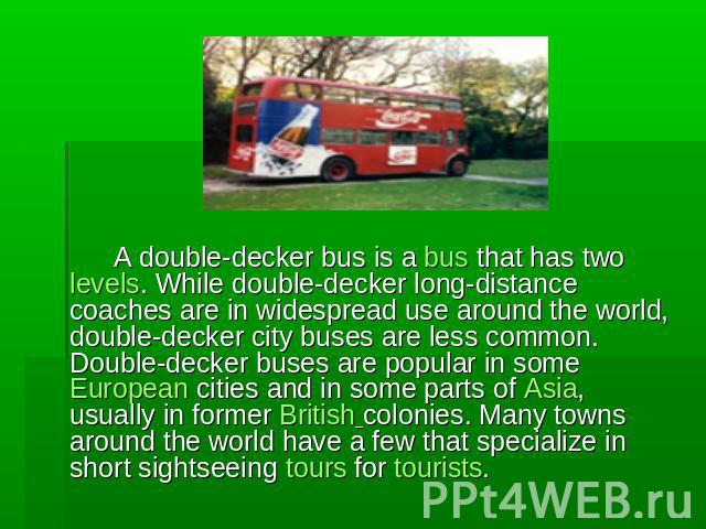 A double-decker bus is a bus that has two levels. While double-decker long-distance coaches are in widespread use around the world, double-decker city buses are less common. Double-decker buses are popular in some European cities and in some parts o…