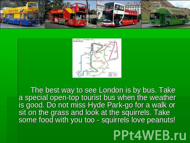 The best way to see London is by bus. Take a special open-top tourist bus when the weather is good. Do not miss Hyde Park-go for a walk or sit on the grass and look at the squirrels. Take some food with you too - squirrels love peanuts!