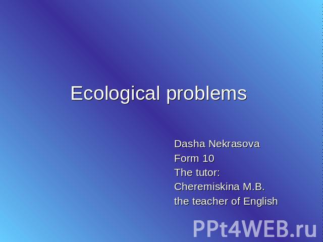 Ecological problems Dasha Nekrasova Form 10 The tutor: Cheremiskina M.B. the teacher of English