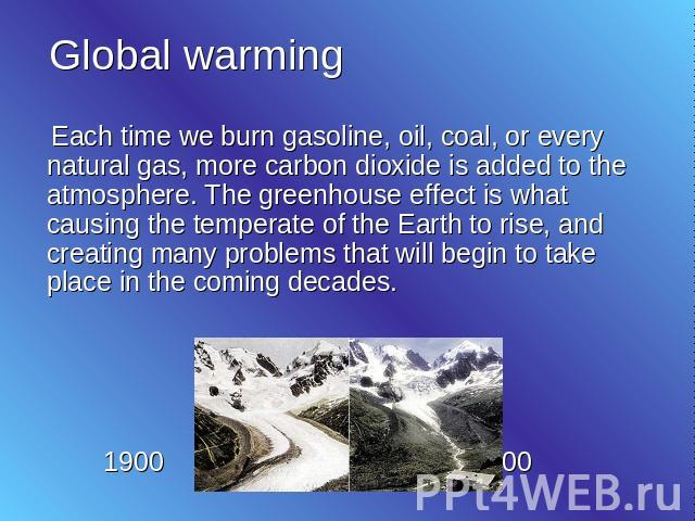 Global warming Each time we burn gasoline, oil, coal, or every natural gas, more carbon dioxide is added to the atmosphere. The greenhouse effect is what causing the temperate of the Earth to rise, and creating many problems that will begin to take …