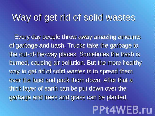 Way of get rid of solid wastes Every day people throw away amazing amounts of garbage and trash. Trucks take the garbage to the out-of-the-way places. Sometimes the trash is burned, causing air pollution. But the more healthy way to get rid of solid…