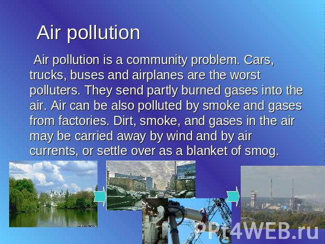Air pollution Air pollution is a community problem. Cars, trucks, buses and airplanes are the worst polluters. They send partly burned gases into the air. Air can be also polluted by smoke and gases from factories. Dirt, smoke, and gases in the air …