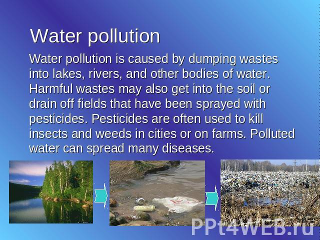 Water pollution Water pollution is caused by dumping wastes into lakes, rivers, and other bodies of water. Harmful wastes may also get into the soil or drain off fields that have been sprayed with pesticides. Pesticides are often used to kill insect…