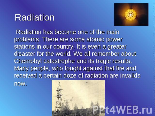 Radiation Radiation has become one of the main problems. There are some atomic power stations in our country. It is even a greater disaster for the world. We all remember about Chernobyl catastrophe and its tragic results. Many people, who fought ag…