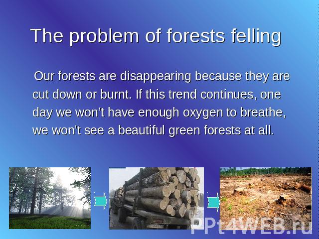 The problem of forests felling Our forests are disappearing because they are cut down or burnt. If this trend continues, one day we won’t have enough oxygen to breathe, we won’t see a beautiful green forests at all.