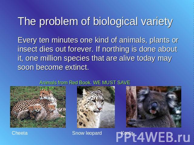The problem of biological variety Every ten minutes one kind of animals, plants or insect dies out forever. If northing is done about it, one million species that are alive today may soon become extinct.
