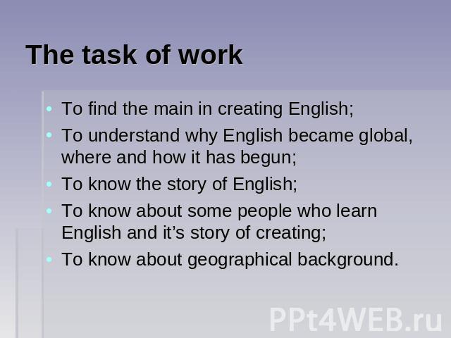 The task of work To find the main in creating English;To understand why English became global, where and how it has begun;To know the story of English;To know about some people who learn English and it’s story of creating;To know about geographical …