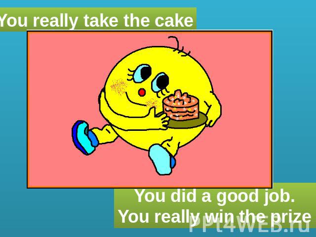 You really take the cake You did a good job. You really win the prize